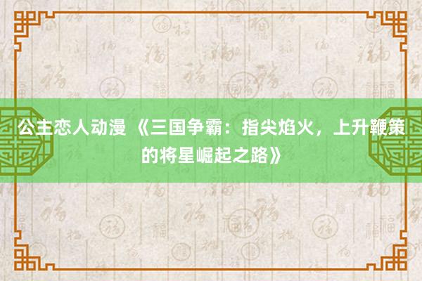 公主恋人动漫 《三国争霸:指尖焰火,上升鞭策的将星崛起之路》