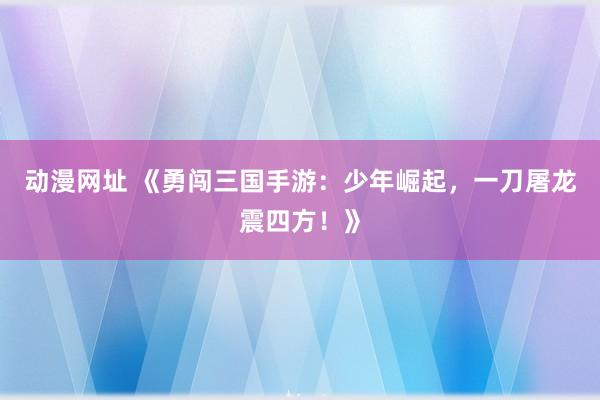 动漫网址 《勇闯三国手游:少年崛起,一刀屠龙震四方!》