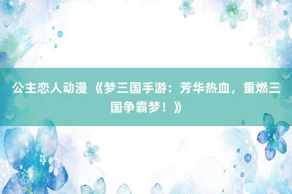 公主恋人动漫 《梦三国手游：芳华热血，重燃三国争霸梦！》
