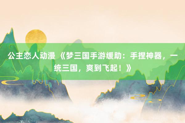 公主恋人动漫 《梦三国手游缓助:手捏神器,一统三国,爽到飞起!》