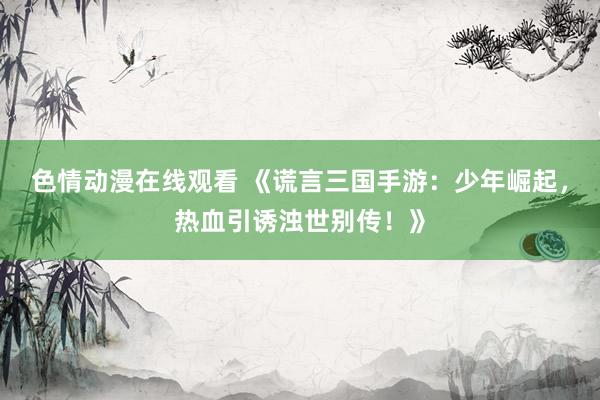 色情动漫在线观看 《谎言三国手游:少年崛起,热血引诱浊世别传!》