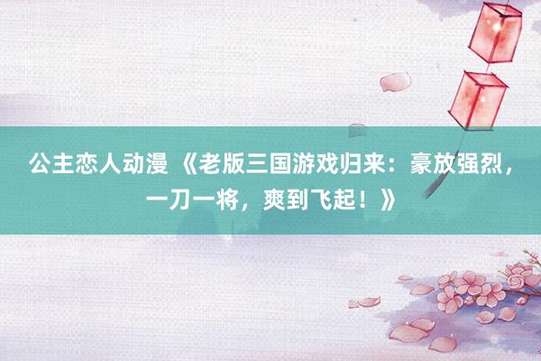 公主恋人动漫 《老版三国游戏归来:豪放强烈,一刀一将,爽到飞起!》