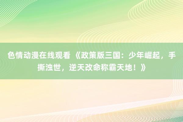 色情动漫在线观看 《政策版三国：少年崛起，手撕浊世，逆天改命称霸天地！》