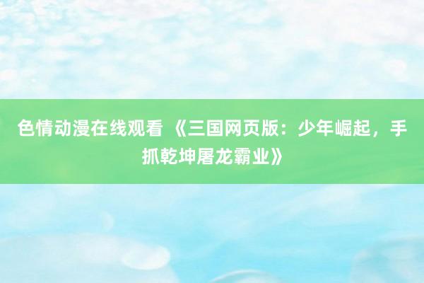 色情动漫在线观看 《三国网页版:少年崛起,手抓乾坤屠龙霸业》