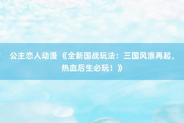 公主恋人动漫 《全新国战玩法:三国风浪再起,热血后生必玩!》
