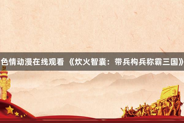 色情动漫在线观看 《炊火智囊：带兵构兵称霸三国》