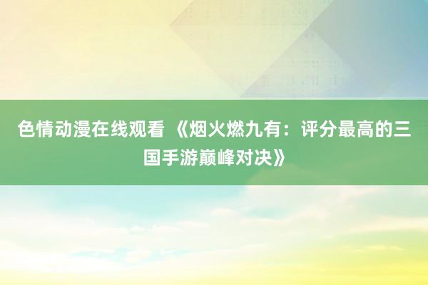 色情动漫在线观看 《烟火燃九有：评分最高的三国手游巅峰对决》