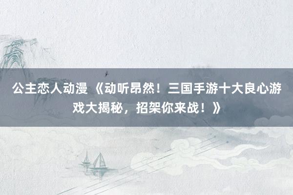 公主恋人动漫 《动听昂然！三国手游十大良心游戏大揭秘，招架你来战！》