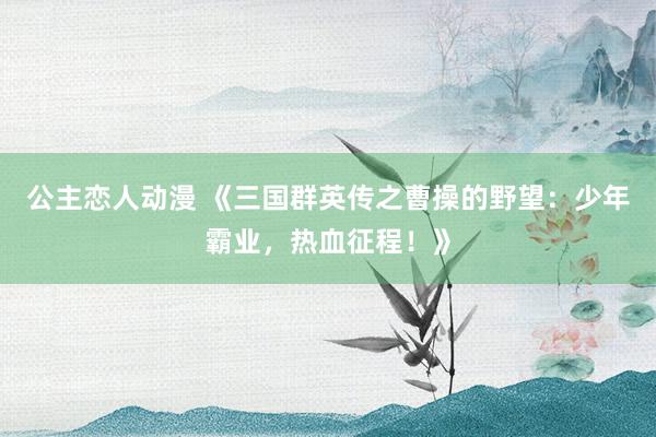 公主恋人动漫 《三国群英传之曹操的野望：少年霸业，热血征程！》