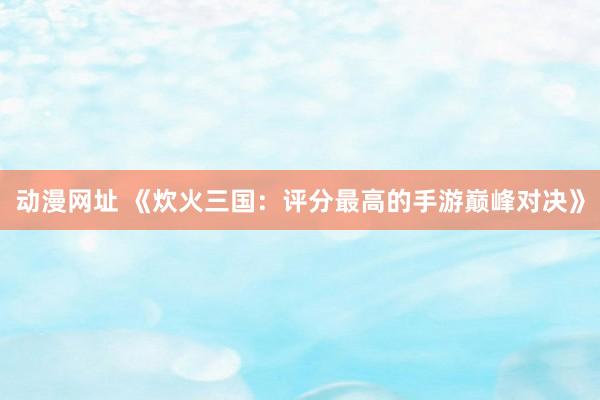 动漫网址 《炊火三国:评分最高的手游巅峰对决》
