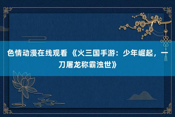 色情动漫在线观看 《火三国手游:少年崛起,一刀屠龙称霸浊世》