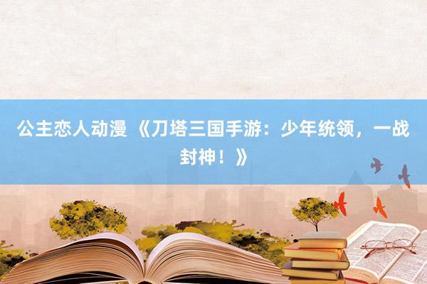 公主恋人动漫 《刀塔三国手游：少年统领，一战封神！》