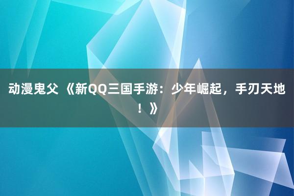 动漫鬼父 《新QQ三国手游:少年崛起,手刃天地!》