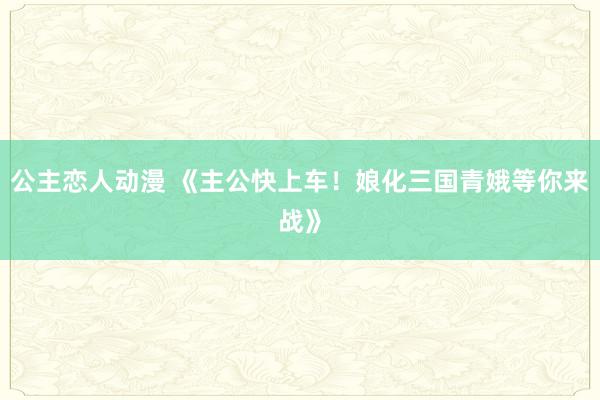 公主恋人动漫 《主公快上车!娘化三国青娥等你来战》