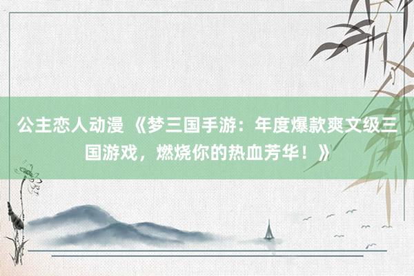 公主恋人动漫 《梦三国手游:年度爆款爽文级三国游戏,燃烧你的热血芳华!》
