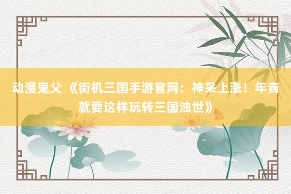 动漫鬼父 《街机三国手游官网:神采上涨!年青就要这样玩转三国浊世》