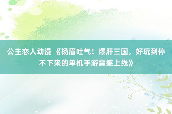 公主恋人动漫 《扬眉吐气！爆肝三国，好玩到停不下来的单机手游震撼上线》