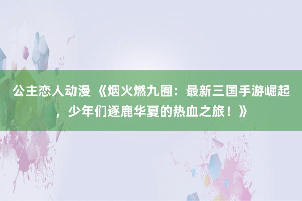 公主恋人动漫 《烟火燃九囿:最新三国手游崛起,少年们逐鹿华夏的热血之旅!》