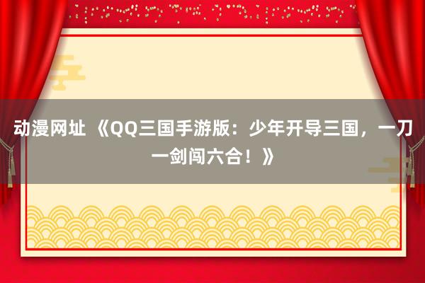 动漫网址 《QQ三国手游版:少年开导三国,一刀一剑闯六合!》