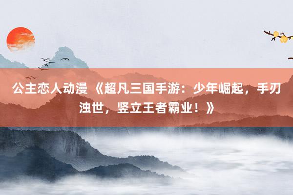 公主恋人动漫 《超凡三国手游：少年崛起，手刃浊世，竖立王者霸业！》