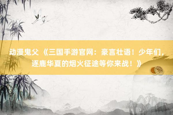 动漫鬼父 《三国手游官网:豪言壮语!少年们,逐鹿华夏的烟火征途等你来战!》