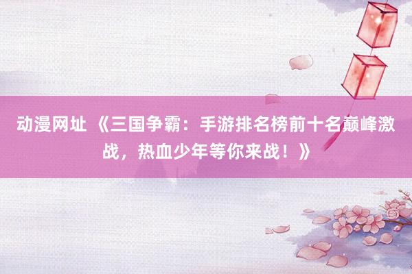 动漫网址 《三国争霸：手游排名榜前十名巅峰激战，热血少年等你来战！》