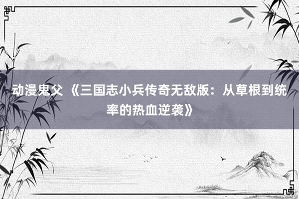 动漫鬼父 《三国志小兵传奇无敌版：从草根到统率的热血逆袭》