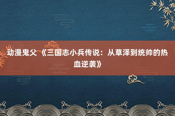 动漫鬼父 《三国志小兵传说：从草泽到统帅的热血逆袭》