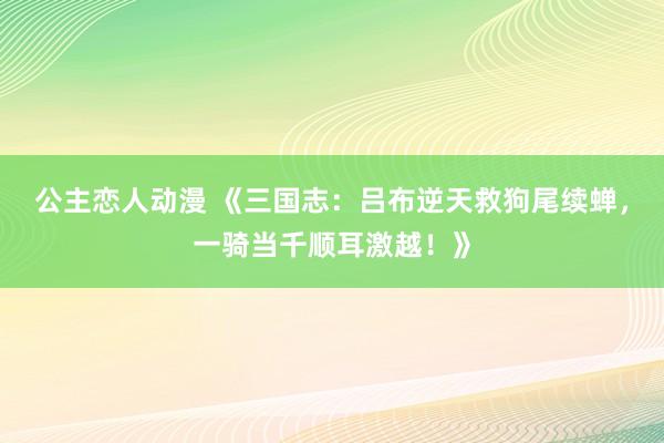 公主恋人动漫 《三国志：吕布逆天救狗尾续蝉，一骑当千顺耳激越！》