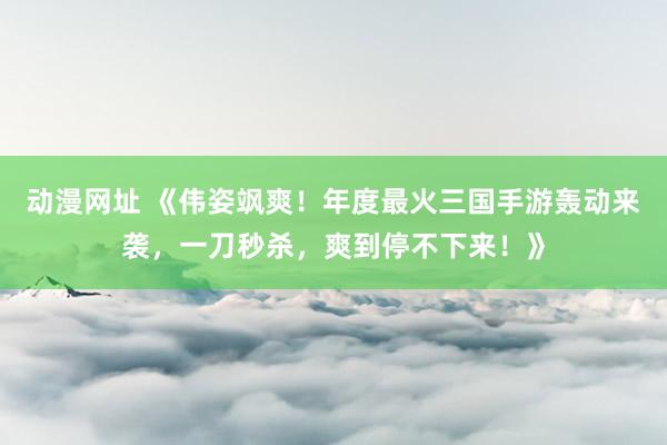 动漫网址 《伟姿飒爽!年度最火三国手游轰动来袭,一刀秒杀,爽到停不下来!》