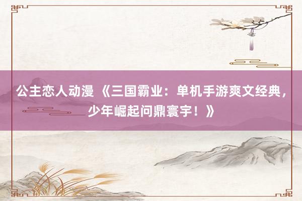 公主恋人动漫 《三国霸业：单机手游爽文经典，少年崛起问鼎寰宇！》