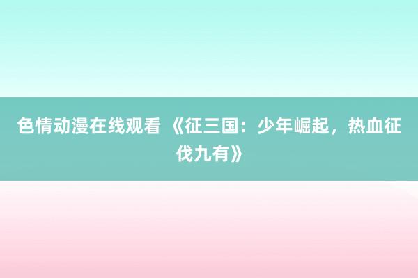 色情动漫在线观看 《征三国:少年崛起,热血征伐九有》