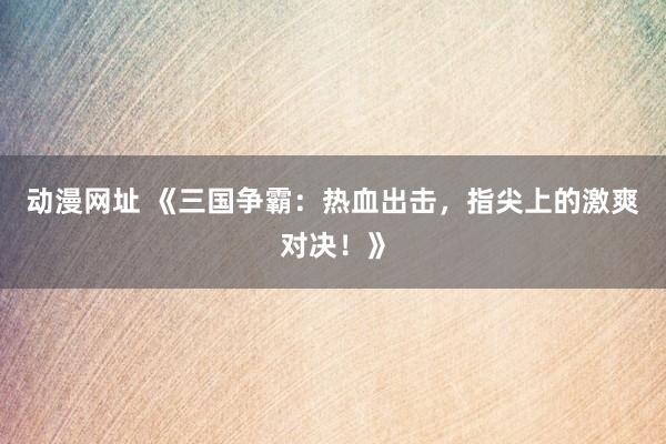 动漫网址 《三国争霸:热血出击,指尖上的激爽对决!》