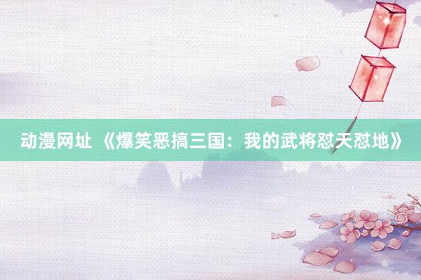 动漫网址 《爆笑恶搞三国:我的武将怼天怼地》