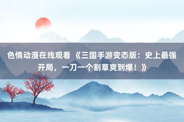 色情动漫在线观看 《三国手游变态版:史上最强开局,一刀一个割草爽到爆!》