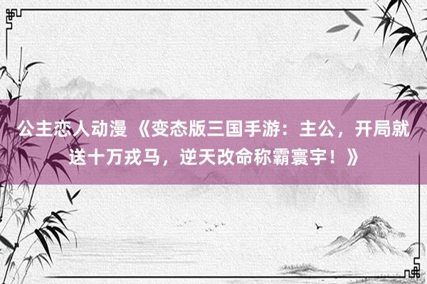 公主恋人动漫 《变态版三国手游:主公,开局就送十万戎马,逆天改命称霸寰宇!》
