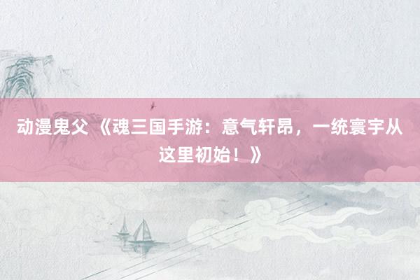 动漫鬼父 《魂三国手游:意气轩昂,一统寰宇从这里初始!》