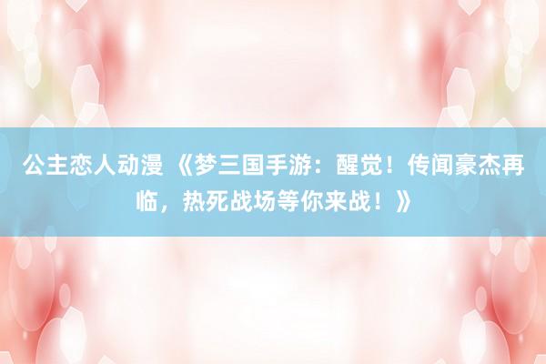 公主恋人动漫 《梦三国手游：醒觉！传闻豪杰再临，热死战场等你来战！》