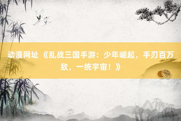 动漫网址 《乱战三国手游:少年崛起,手刃百万敌,一统宇宙!》