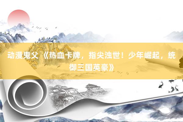 动漫鬼父 《热血卡牌,指尖浊世!少年崛起,统御三国英豪》