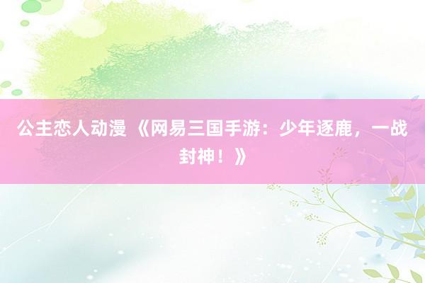 公主恋人动漫 《网易三国手游:少年逐鹿,一战封神!》