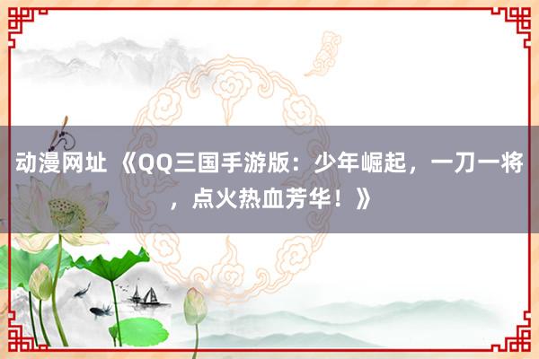 动漫网址 《QQ三国手游版:少年崛起,一刀一将,点火热血芳华!》