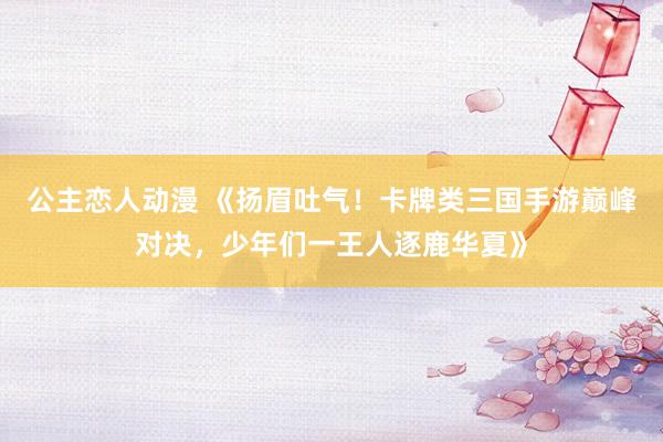 公主恋人动漫 《扬眉吐气！卡牌类三国手游巅峰对决，少年们一王人逐鹿华夏》