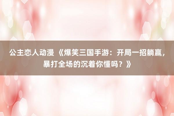 公主恋人动漫 《爆笑三国手游：开局一招躺赢，暴打全场的沉着你懂吗？》