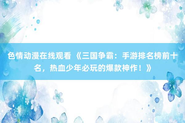 色情动漫在线观看 《三国争霸：手游排名榜前十名，热血少年必玩的爆款神作！》