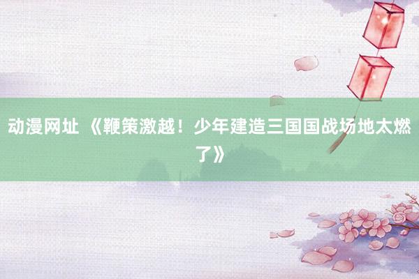 动漫网址 《鞭策激越!少年建造三国国战场地太燃了》