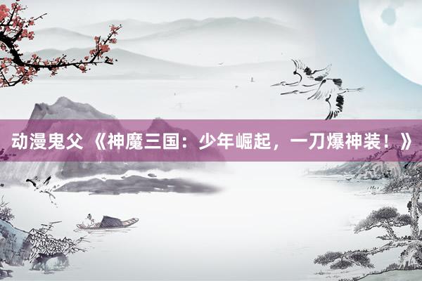 动漫鬼父 《神魔三国：少年崛起，一刀爆神装！》