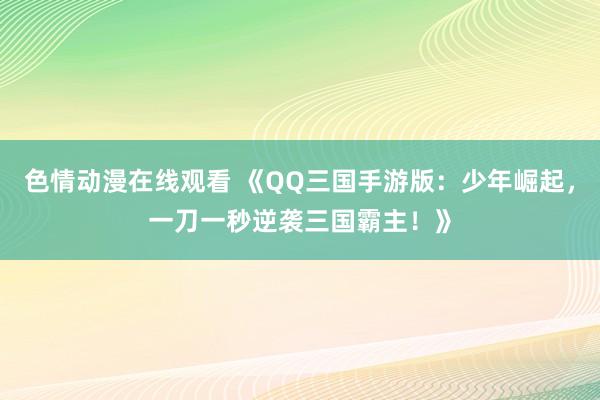 色情动漫在线观看 《QQ三国手游版:少年崛起,一刀一秒逆袭三国霸主!》