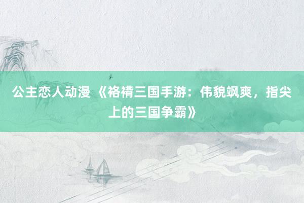 公主恋人动漫 《袼褙三国手游：伟貌飒爽，指尖上的三国争霸》