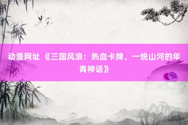 动漫网址 《三国风浪:热血卡牌,一统山河的年青神话》